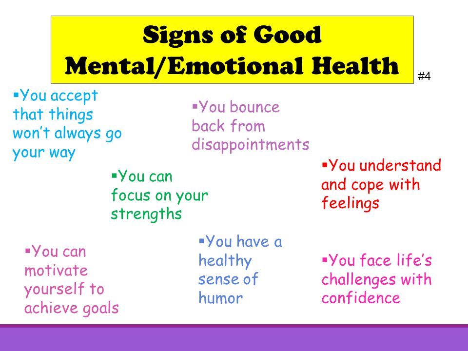 Signs of Good Mental/Emotional Health #4  You face life’s challenges with confidence  You bounce back from disappointments  You have a healthy sense of humor  You can focus on your strengths  You understand and cope with feelings  You can motivate yourself to achieve goals  You accept that things won’t always go your way