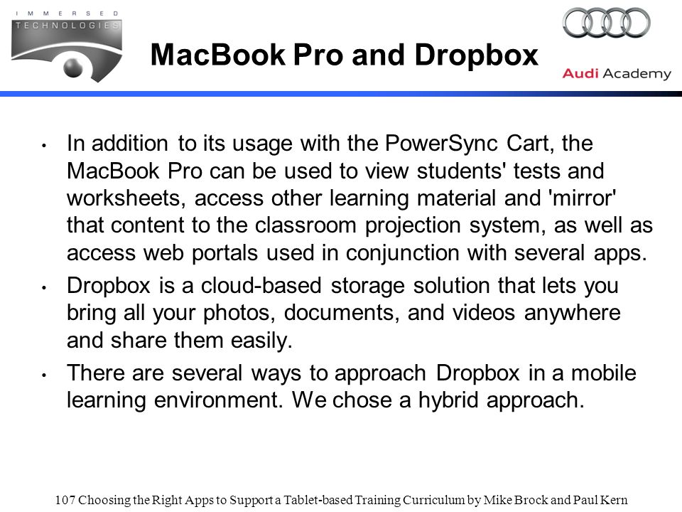 107 Choosing the Right Apps to Support a Tablet-based Training Curriculum by Mike Brock and Paul Kern MacBook Pro and Dropbox In addition to its usage with the PowerSync Cart, the MacBook Pro can be used to view students tests and worksheets, access other learning material and mirror that content to the classroom projection system, as well as access web portals used in conjunction with several apps.