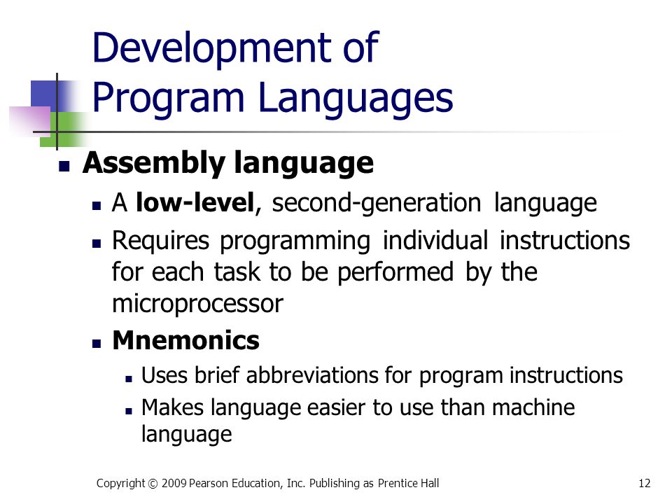 Development of Program Languages Assembly language A low-level, second-generation language Requires programming individual instructions for each task to be performed by the microprocessor Mnemonics Uses brief abbreviations for program instructions Makes language easier to use than machine language Copyright © 2009 Pearson Education, Inc.
