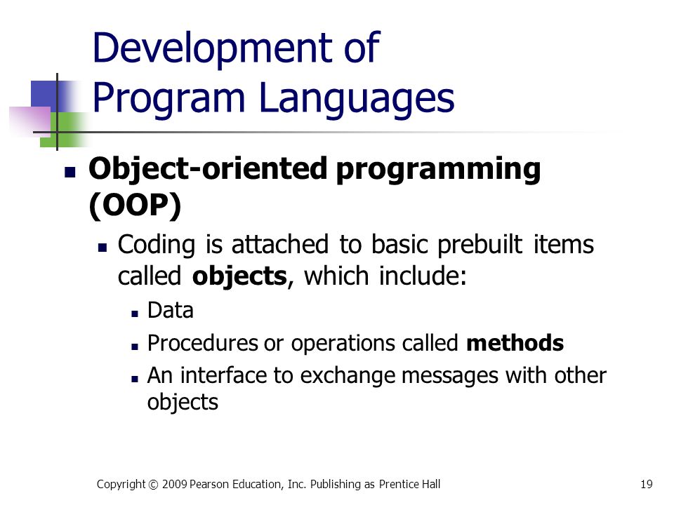 Development of Program Languages Object-oriented programming (OOP) Coding is attached to basic prebuilt items called objects, which include: Data Procedures or operations called methods An interface to exchange messages with other objects Copyright © 2009 Pearson Education, Inc.