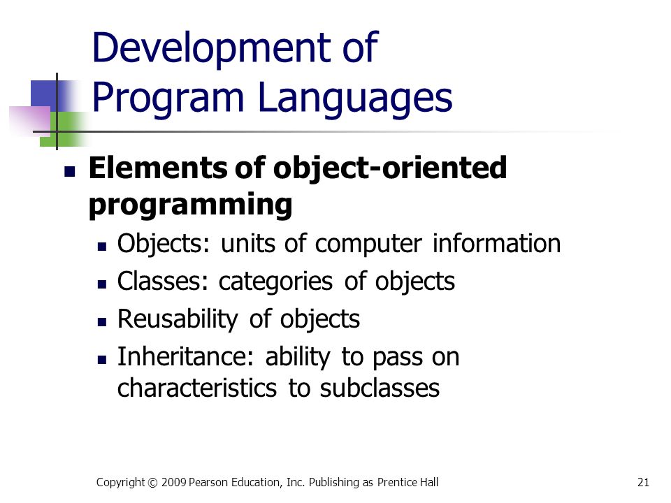 Development of Program Languages Elements of object-oriented programming Objects: units of computer information Classes: categories of objects Reusability of objects Inheritance: ability to pass on characteristics to subclasses Copyright © 2009 Pearson Education, Inc.