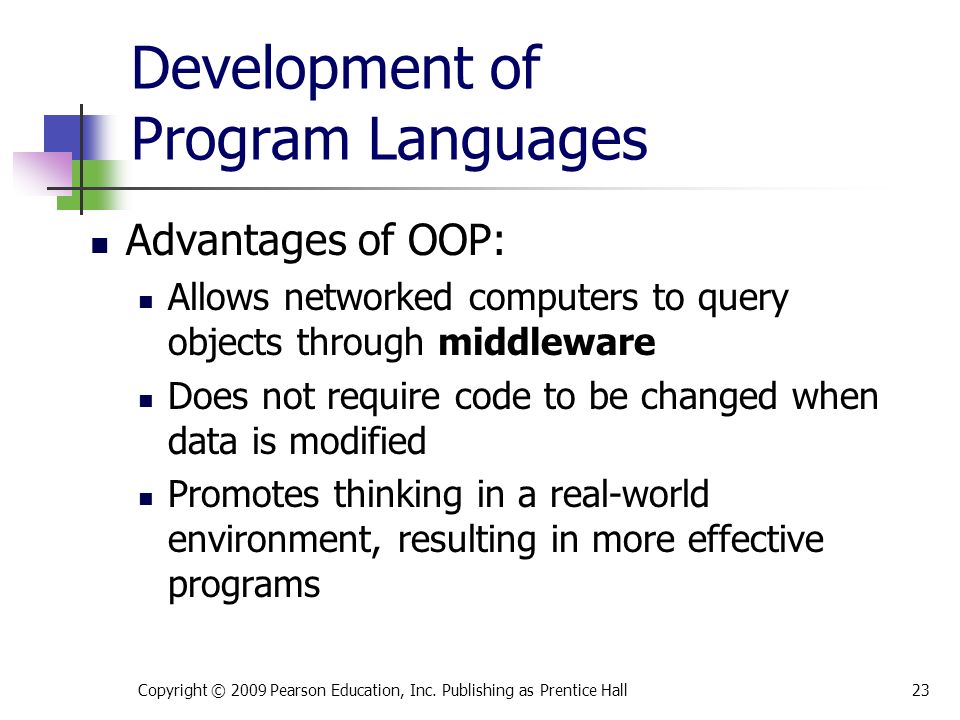Development of Program Languages Advantages of OOP: Allows networked computers to query objects through middleware Does not require code to be changed when data is modified Promotes thinking in a real-world environment, resulting in more effective programs Copyright © 2009 Pearson Education, Inc.