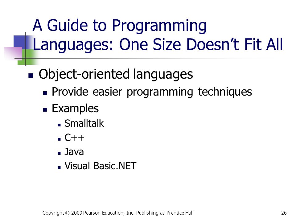 A Guide to Programming Languages: One Size Doesn’t Fit All Object-oriented languages Provide easier programming techniques Examples Smalltalk C++ Java Visual Basic.NET Copyright © 2009 Pearson Education, Inc.