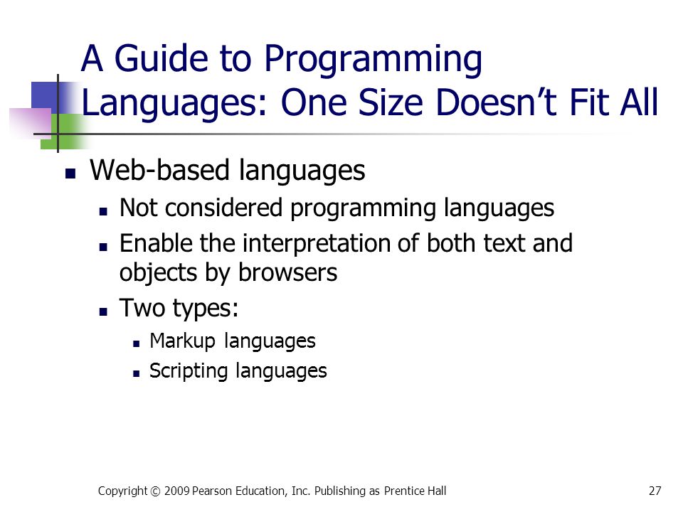 A Guide to Programming Languages: One Size Doesn’t Fit All Web-based languages Not considered programming languages Enable the interpretation of both text and objects by browsers Two types: Markup languages Scripting languages Copyright © 2009 Pearson Education, Inc.