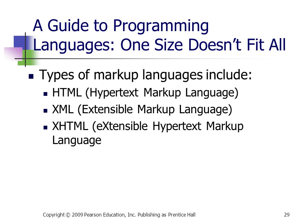 A Guide to Programming Languages: One Size Doesn’t Fit All Types of markup languages include: HTML (Hypertext Markup Language) XML (Extensible Markup Language) XHTML (eXtensible Hypertext Markup Language Copyright © 2009 Pearson Education, Inc.