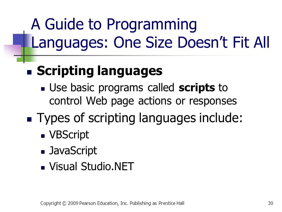 A Guide to Programming Languages: One Size Doesn’t Fit All Scripting languages Use basic programs called scripts to control Web page actions or responses Types of scripting languages include: VBScript JavaScript Visual Studio.NET Copyright © 2009 Pearson Education, Inc.
