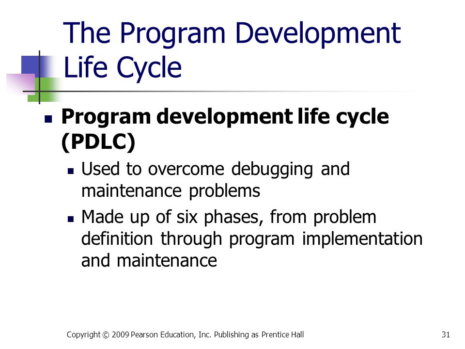 The Program Development Life Cycle Program development life cycle (PDLC) Used to overcome debugging and maintenance problems Made up of six phases, from problem definition through program implementation and maintenance Copyright © 2009 Pearson Education, Inc.