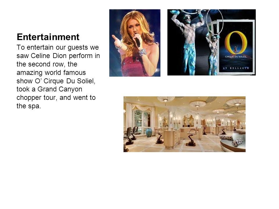 Entertainment To entertain our guests we saw Celine Dion perform in the second row, the amazing world famous show O’ Cirque Du Soliel, took a Grand Canyon chopper tour, and went to the spa.