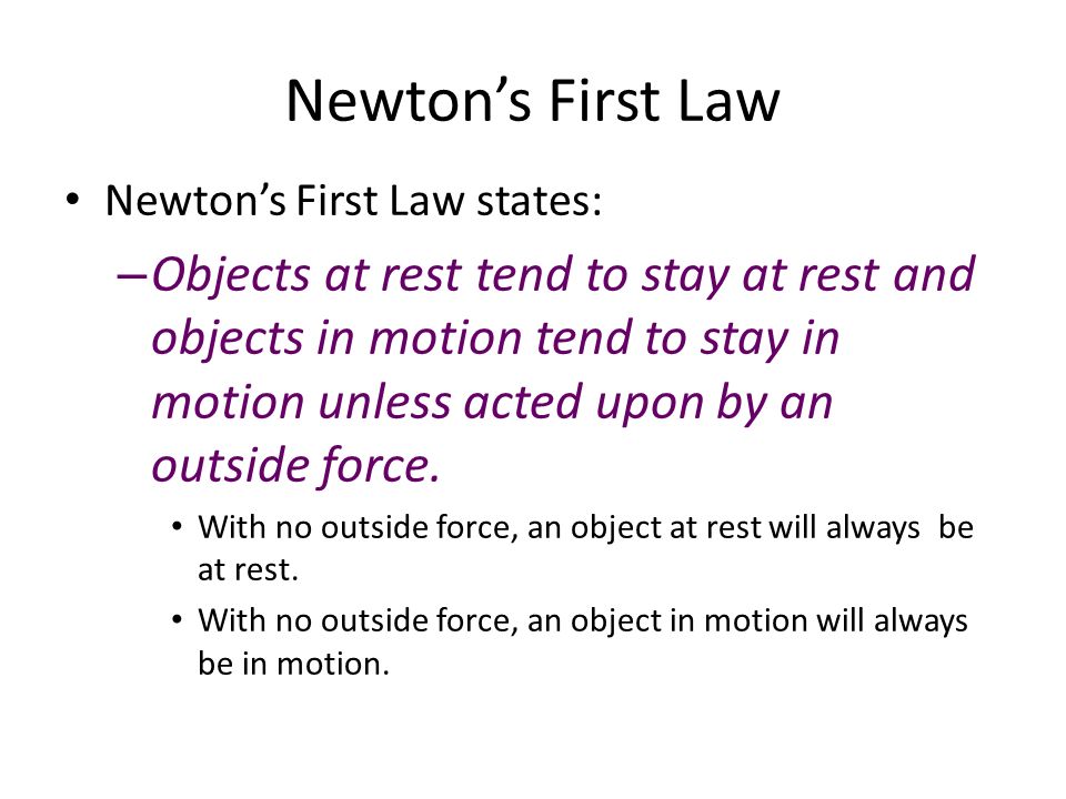 Newton’s First Law Newton’s First Law states: – Objects at rest tend to stay at rest and objects in motion tend to stay in motion unless acted upon by an outside force.