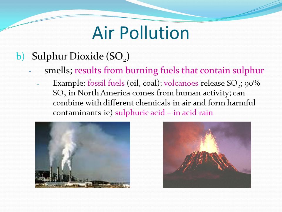 Air Pollution b) Sulphur Dioxide (SO 2 ) - smells; results from burning fuels that contain sulphur - Example: fossil fuels (oil, coal); volcanoes release SO 2 ; 90% SO 2 in North America comes from human activity; can combine with different chemicals in air and form harmful contaminants ie) sulphuric acid – in acid rain