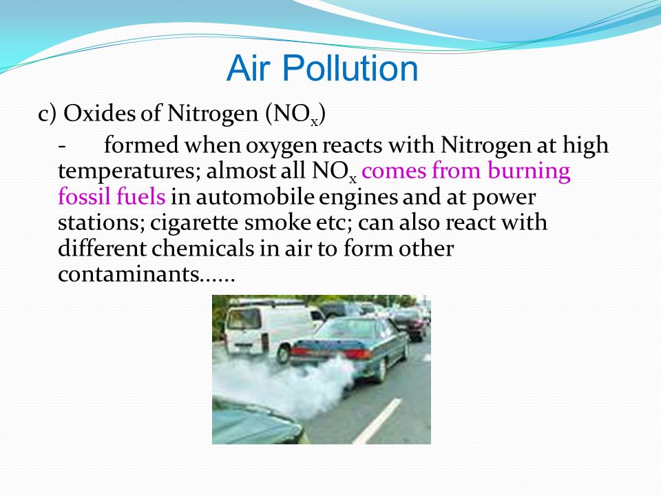c) Oxides of Nitrogen (NO x ) -formed when oxygen reacts with Nitrogen at high temperatures; almost all NO x comes from burning fossil fuels in automobile engines and at power stations; cigarette smoke etc; can also react with different chemicals in air to form other contaminants......