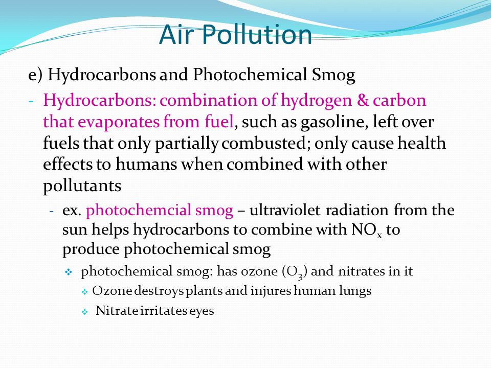 e) Hydrocarbons and Photochemical Smog - Hydrocarbons: combination of hydrogen & carbon that evaporates from fuel, such as gasoline, left over fuels that only partially combusted; only cause health effects to humans when combined with other pollutants - ex.
