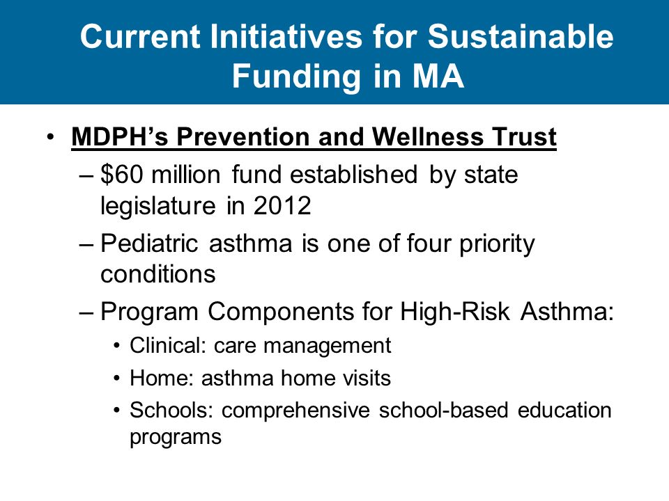 Current Initiatives for Sustainable Funding in MA MDPH’s Prevention and Wellness Trust –$60 million fund established by state legislature in 2012 –Pediatric asthma is one of four priority conditions –Program Components for High-Risk Asthma: Clinical: care management Home: asthma home visits Schools: comprehensive school-based education programs