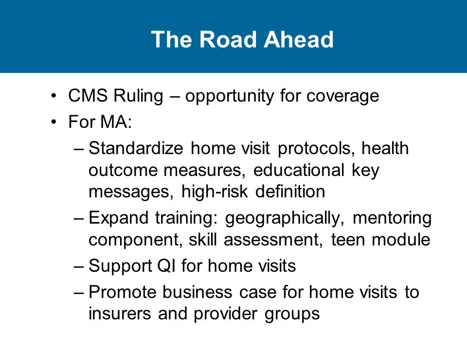 The Road Ahead CMS Ruling – opportunity for coverage For MA: –Standardize home visit protocols, health outcome measures, educational key messages, high-risk definition –Expand training: geographically, mentoring component, skill assessment, teen module –Support QI for home visits –Promote business case for home visits to insurers and provider groups