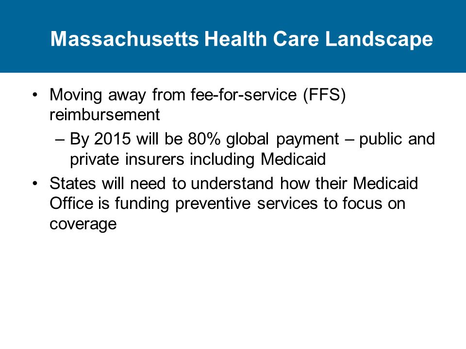 Massachusetts Health Care Landscape Moving away from fee-for-service (FFS) reimbursement –By 2015 will be 80% global payment – public and private insurers including Medicaid States will need to understand how their Medicaid Office is funding preventive services to focus on coverage