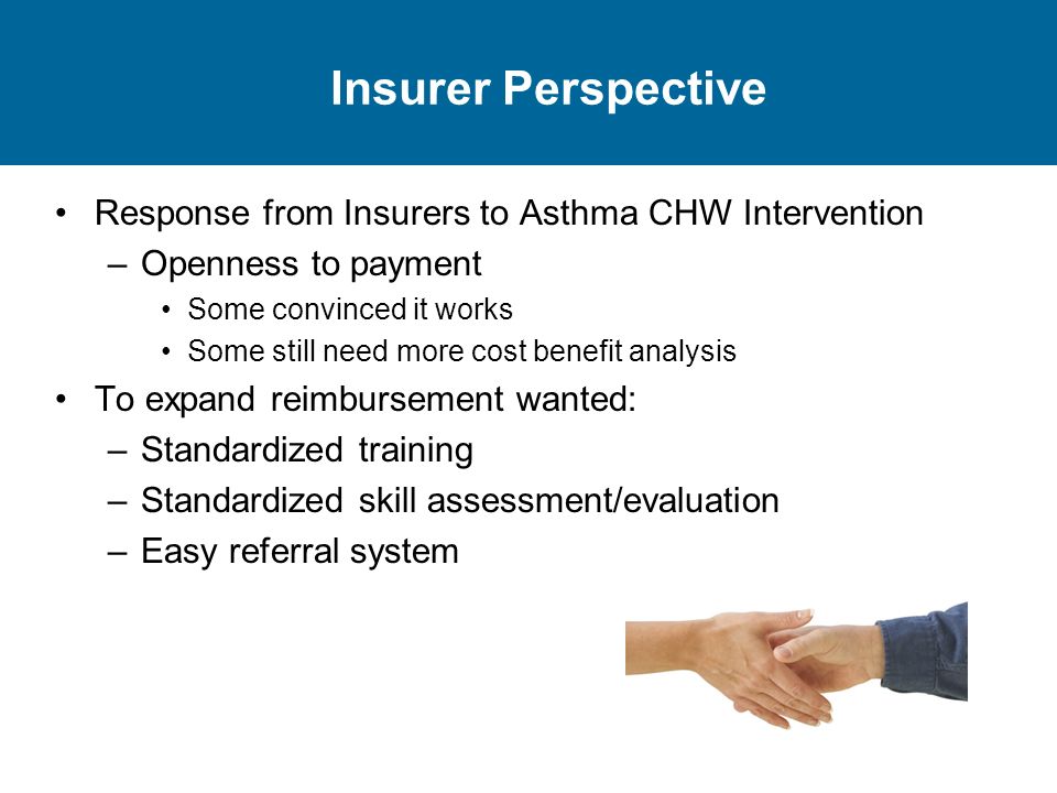 Insurer Perspective Response from Insurers to Asthma CHW Intervention –Openness to payment Some convinced it works Some still need more cost benefit analysis To expand reimbursement wanted: –Standardized training –Standardized skill assessment/evaluation –Easy referral system