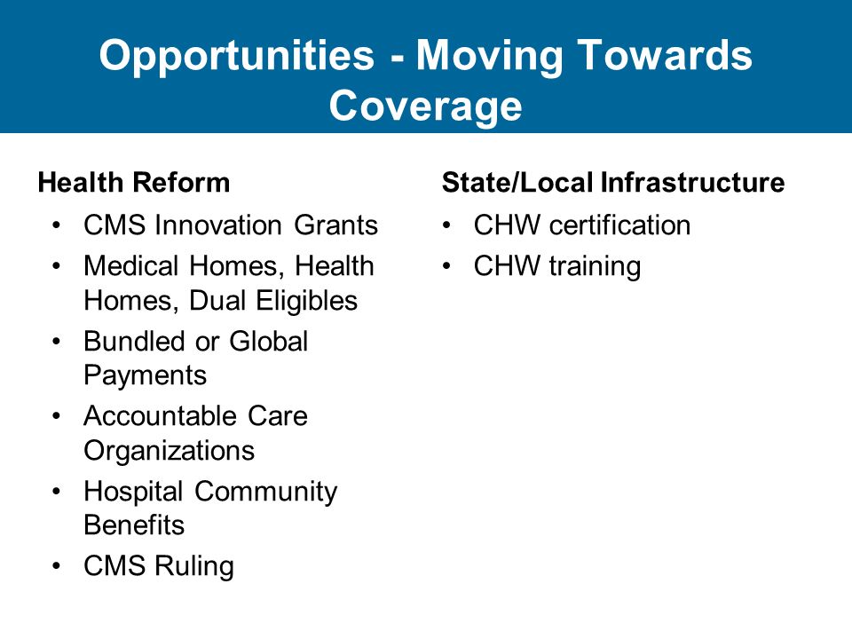 Opportunities - Moving Towards Coverage Health Reform CMS Innovation Grants Medical Homes, Health Homes, Dual Eligibles Bundled or Global Payments Accountable Care Organizations Hospital Community Benefits CMS Ruling State/Local Infrastructure CHW certification CHW training