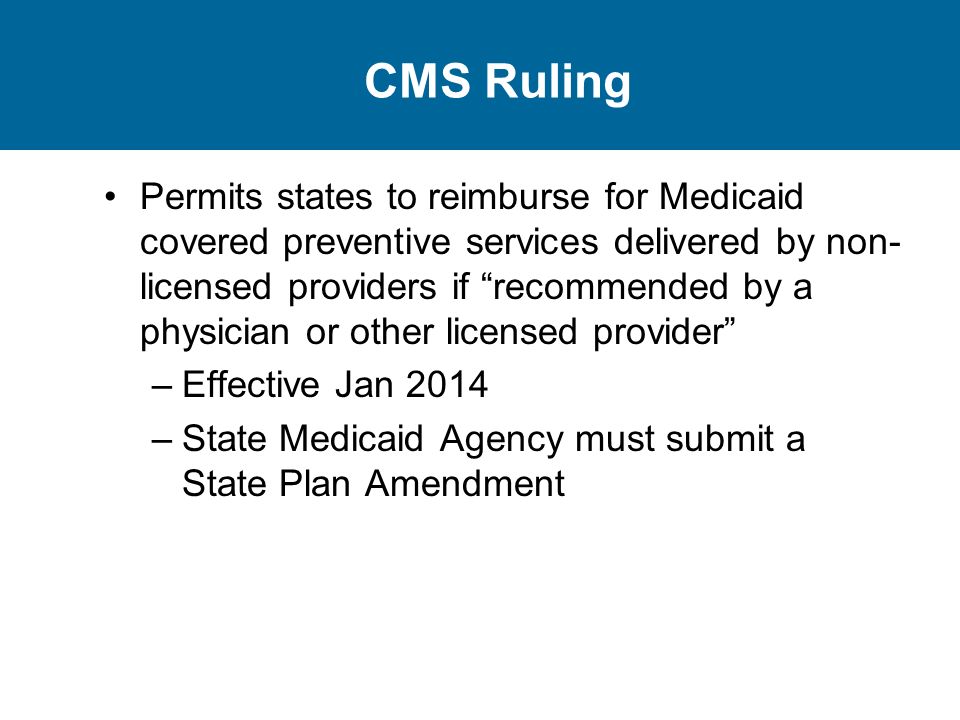 CMS Ruling Permits states to reimburse for Medicaid covered preventive services delivered by non- licensed providers if recommended by a physician or other licensed provider –Effective Jan 2014 –State Medicaid Agency must submit a State Plan Amendment