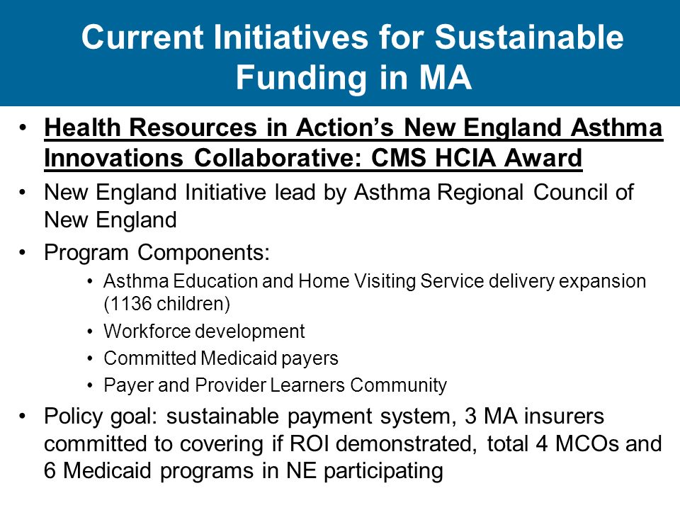 Current Initiatives for Sustainable Funding in MA Health Resources in Action’s New England Asthma Innovations Collaborative: CMS HCIA Award New England Initiative lead by Asthma Regional Council of New England Program Components: Asthma Education and Home Visiting Service delivery expansion (1136 children) Workforce development Committed Medicaid payers Payer and Provider Learners Community Policy goal: sustainable payment system, 3 MA insurers committed to covering if ROI demonstrated, total 4 MCOs and 6 Medicaid programs in NE participating