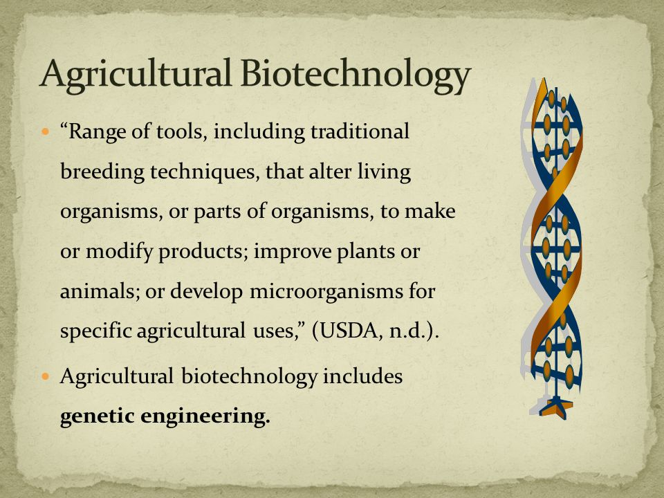 Range of tools, including traditional breeding techniques, that alter living organisms, or parts of organisms, to make or modify products; improve plants or animals; or develop microorganisms for specific agricultural uses, (USDA, n.d.).