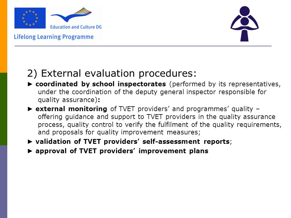 2) External evaluation procedures: ► coordinated by school inspectorates (performed by its representatives, under the coordination of the deputy general inspector responsible for quality assurance): ► external monitoring of TVET providers’ and programmes’ quality – offering guidance and support to TVET providers in the quality assurance process, quality control to verify the fulfilment of the quality requirements, and proposals for quality improvement measures; ► validation of TVET providers’ self-assessment reports; ► approval of TVET providers’ improvement plans