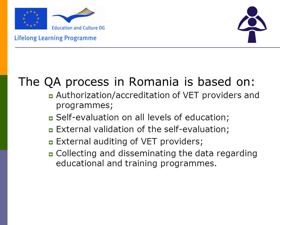 The QA process in Romania is based on:  Authorization/accreditation of VET providers and programmes;  Self-evaluation on all levels of education;  External validation of the self-evaluation;  External auditing of VET providers;  Collecting and disseminating the data regarding educational and training programmes.