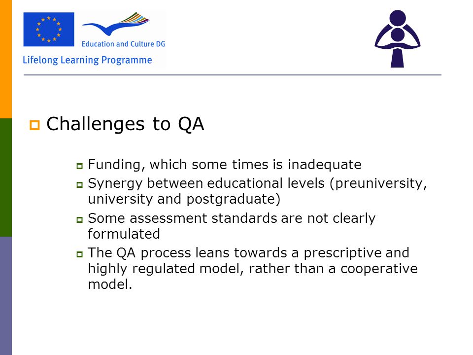  Challenges to QA  Funding, which some times is inadequate  Synergy between educational levels (preuniversity, university and postgraduate)  Some assessment standards are not clearly formulated  The QA process leans towards a prescriptive and highly regulated model, rather than a cooperative model.
