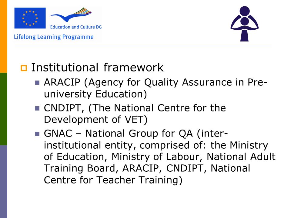  Institutional framework ARACIP (Agency for Quality Assurance in Pre- university Education) CNDIPT, (The National Centre for the Development of VET) GNAC – National Group for QA (inter- institutional entity, comprised of: the Ministry of Education, Ministry of Labour, National Adult Training Board, ARACIP, CNDIPT, National Centre for Teacher Training)