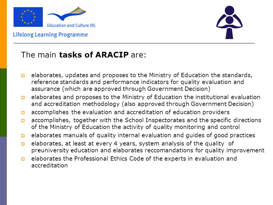 The main tasks of ARACIP are:  elaborates, updates and proposes to the Ministry of Education the standards, reference standards and performance indicators for quality evaluation and assurance (which are approved through Government Decision)  elaborates and proposes to the Ministry of Education the institutional evaluation and accreditation methodology (also approved through Government Decision)  accomplishes the evaluation and accreditation of education providers  accomplishes, together with the School Inspectorates and the specific directions of the Ministry of Education the activity of quality monitoring and control  elaborates manuals of quality internal evaluation and guides of good practices  elaborates, at least at every 4 years, system analysis of the quality of preuniversity education and elaborates reccomandations for quality improvement  elaborates the Professional Ethics Code of the experts in evaluation and accreditation