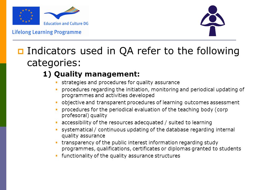  Indicators used in QA refer to the following categories: 1) Quality management:  strategies and procedures for quality assurance  procedures regarding the initiation, monitoring and periodical updating of programmes and activities developed  objective and transparent procedures of learning outcomes assessment  procedures for the periodical evaluation of the teaching body (corp profesoral) quality  accessibility of the resources adecquated / suited to learning  systematical / continuous updating of the database regarding internal quality assurance  transparency of the public interest information regarding study programmes, qualifications, certificates or diplomas granted to students  functionality of the quality assurance structures