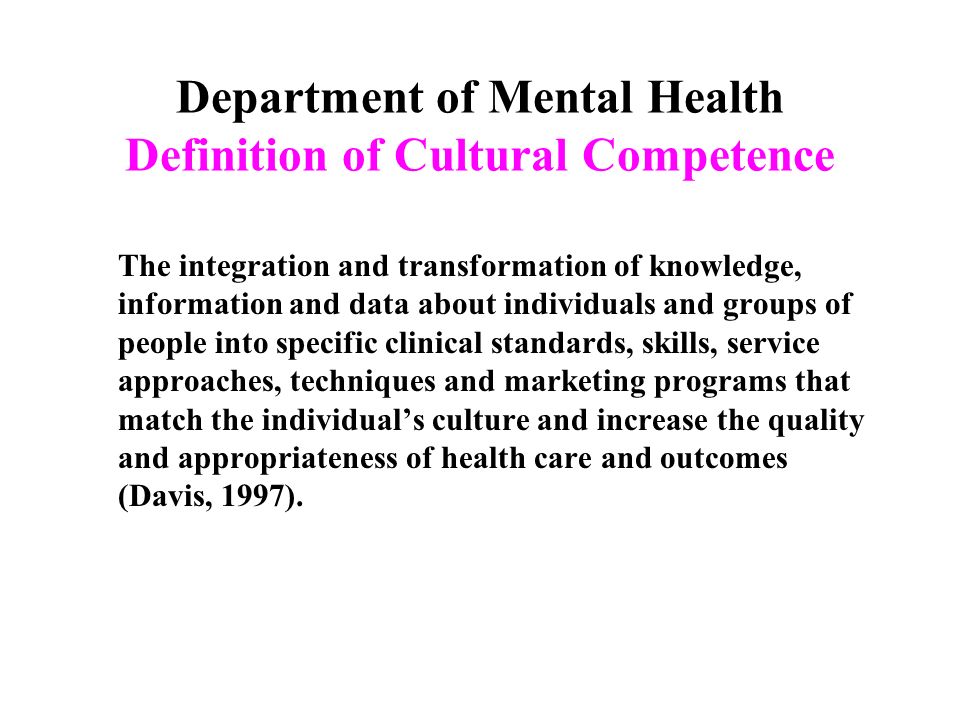 Department of Mental Health Definition of Cultural Competence The integration and transformation of knowledge, information and data about individuals and groups of people into specific clinical standards, skills, service approaches, techniques and marketing programs that match the individual’s culture and increase the quality and appropriateness of health care and outcomes (Davis, 1997).