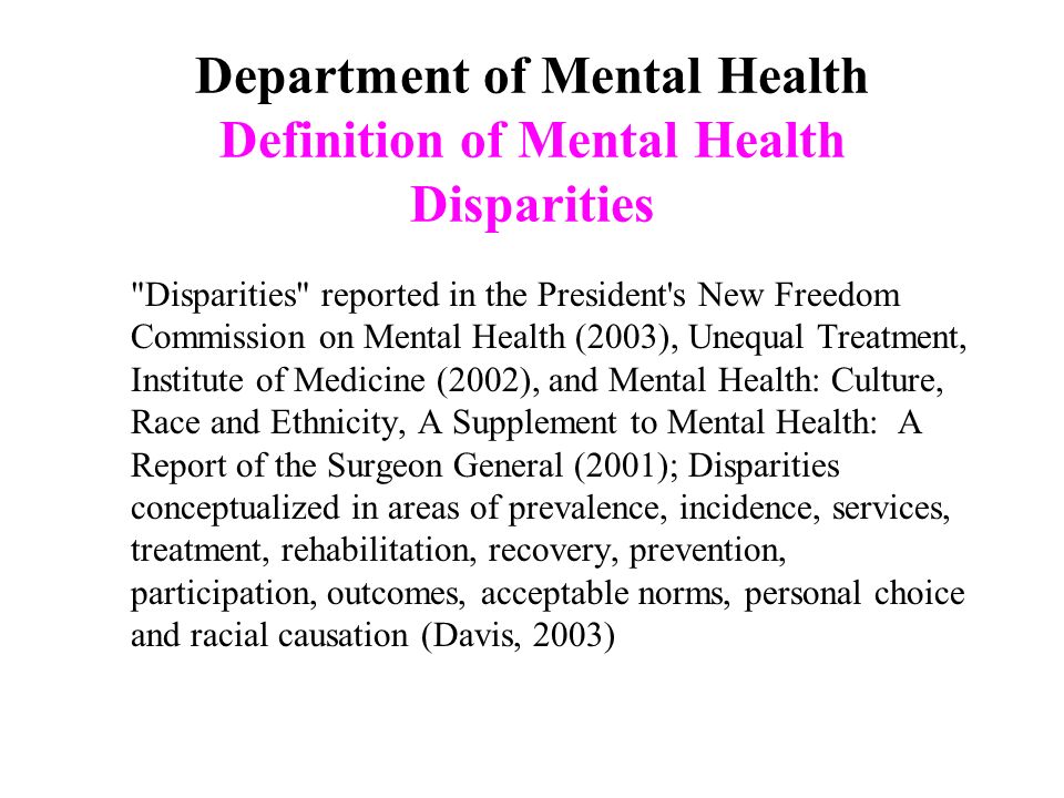 Department of Mental Health Definition of Mental Health Disparities Disparities reported in the President s New Freedom Commission on Mental Health (2003), Unequal Treatment, Institute of Medicine (2002), and Mental Health: Culture, Race and Ethnicity, A Supplement to Mental Health: A Report of the Surgeon General (2001); Disparities conceptualized in areas of prevalence, incidence, services, treatment, rehabilitation, recovery, prevention, participation, outcomes, acceptable norms, personal choice and racial causation (Davis, 2003)
