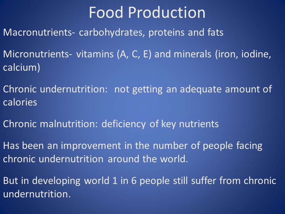 Food Production Macronutrients- carbohydrates, proteins and fats Micronutrients- vitamins (A, C, E) and minerals (iron, iodine, calcium) Chronic undernutrition: not getting an adequate amount of calories Chronic malnutrition: deficiency of key nutrients Has been an improvement in the number of people facing chronic undernutrition around the world.