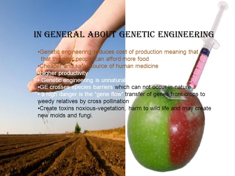 iN General about Genetic engineering Genetic engineering reduces cost of production meaning that that the poor people can afford more food Cheaper and safer source of human medicine Higher productivity Genetic engineering is unnatural GE crosses species barriers which can not occur in nature a high danger is the gene flow transfer of genes from crops to weedy relatives by cross pollination Create toxins noxious-vegetation, harm to wild life and may create new molds and fungi.