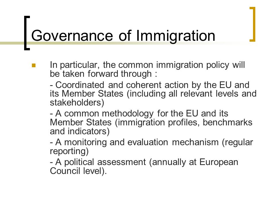 Governance of Immigration In particular, the common immigration policy will be taken forward through : - Coordinated and coherent action by the EU and its Member States (including all relevant levels and stakeholders) - A common methodology for the EU and its Member States (immigration profiles, benchmarks and indicators) - A monitoring and evaluation mechanism (regular reporting) - A political assessment (annually at European Council level).