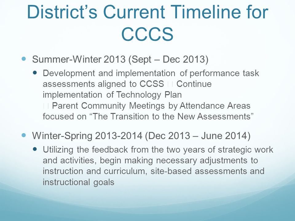 District’s Current Timeline for CCCS Summer-Winter 2013 (Sept – Dec 2013) Development and implementation of performance task assessments aligned to CCSS  Continue implementation of Technology Plan  Parent Community Meetings by Attendance Areas focused on The Transition to the New Assessments Winter-Spring (Dec 2013 – June 2014) Utilizing the feedback from the two years of strategic work and activities, begin making necessary adjustments to instruction and curriculum, site-based assessments and instructional goals