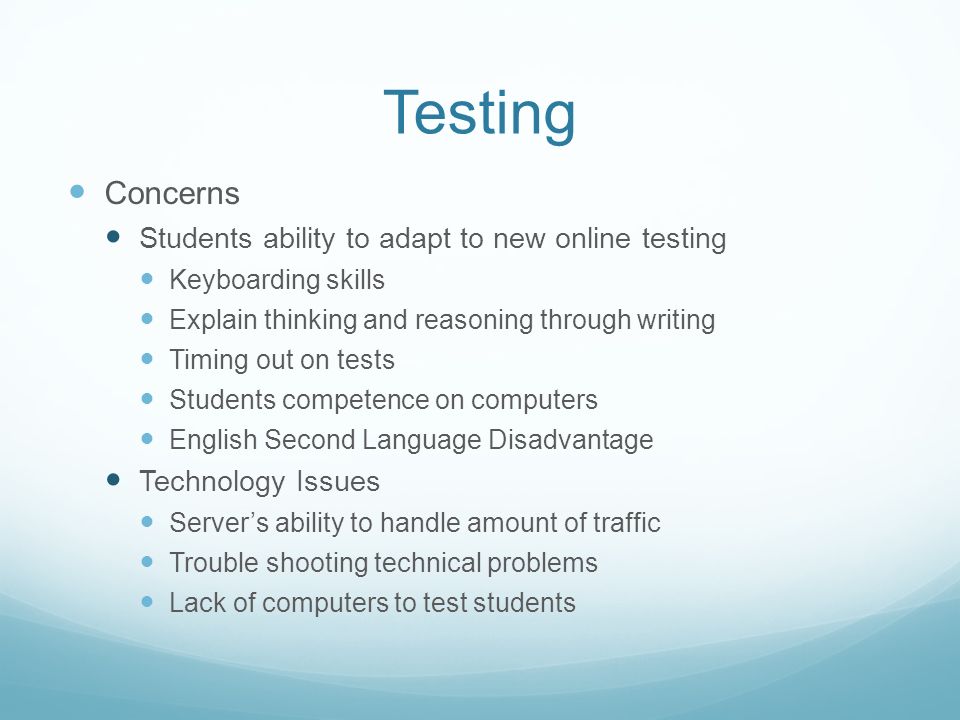 Testing Concerns Students ability to adapt to new online testing Keyboarding skills Explain thinking and reasoning through writing Timing out on tests Students competence on computers English Second Language Disadvantage Technology Issues Server’s ability to handle amount of traffic Trouble shooting technical problems Lack of computers to test students