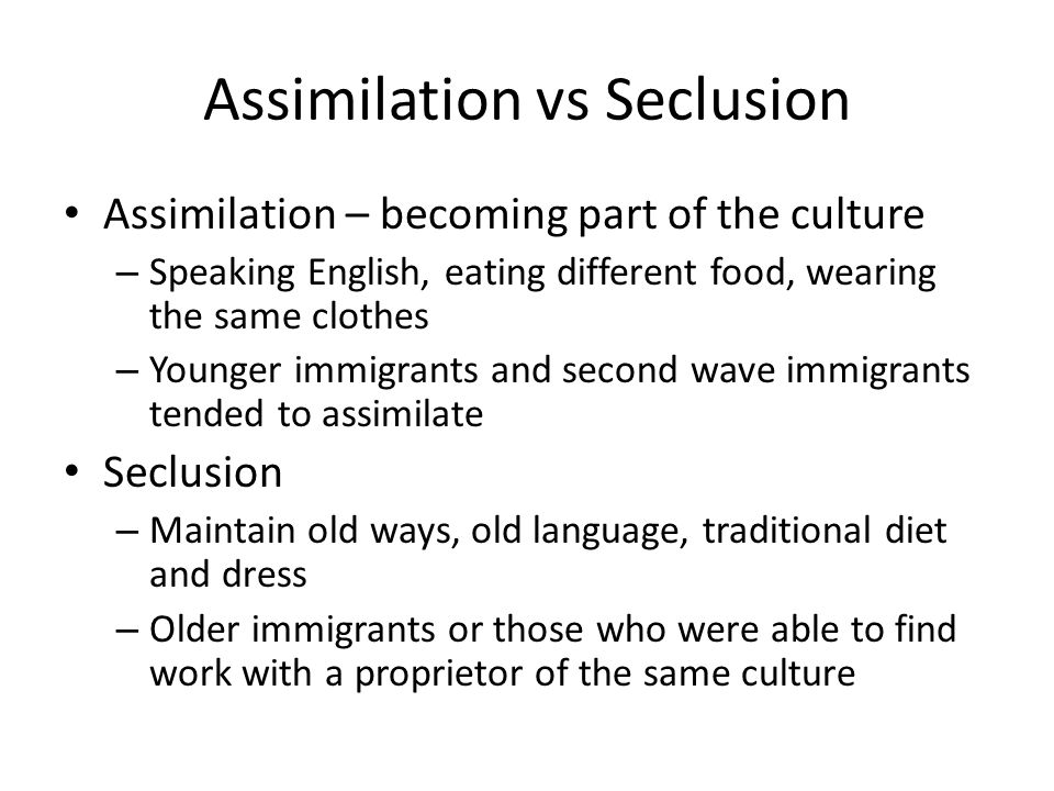 Assimilation vs Seclusion Assimilation – becoming part of the culture – Speaking English, eating different food, wearing the same clothes – Younger immigrants and second wave immigrants tended to assimilate Seclusion – Maintain old ways, old language, traditional diet and dress – Older immigrants or those who were able to find work with a proprietor of the same culture