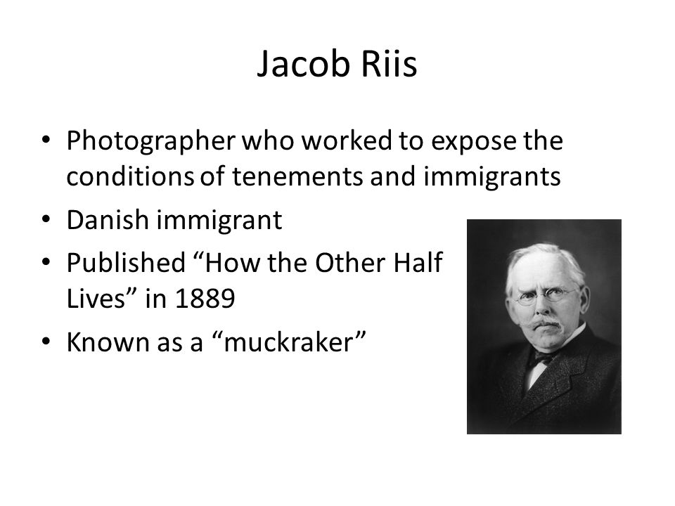 Jacob Riis Photographer who worked to expose the conditions of tenements and immigrants Danish immigrant Published How the Other Half Lives in 1889 Known as a muckraker