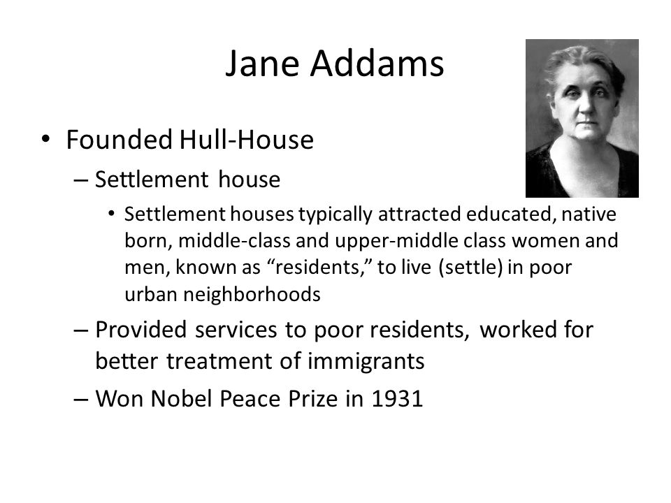 Jane Addams Founded Hull-House – Settlement house Settlement houses typically attracted educated, native born, middle-class and upper-middle class women and men, known as residents, to live (settle) in poor urban neighborhoods – Provided services to poor residents, worked for better treatment of immigrants – Won Nobel Peace Prize in 1931