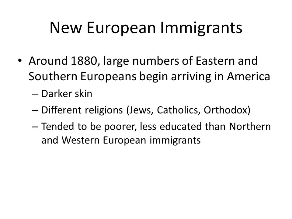 New European Immigrants Around 1880, large numbers of Eastern and Southern Europeans begin arriving in America – Darker skin – Different religions (Jews, Catholics, Orthodox) – Tended to be poorer, less educated than Northern and Western European immigrants