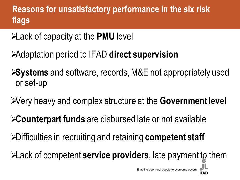 Reasons for unsatisfactory performance in the six risk flags  Lack of capacity at the PMU level  Adaptation period to IFAD direct supervision  Systems and software, records, M&E not appropriately used or set-up  Very heavy and complex structure at the Government level  Counterpart funds are disbursed late or not available  Difficulties in recruiting and retaining competent staff  Lack of competent service providers, late payment to them