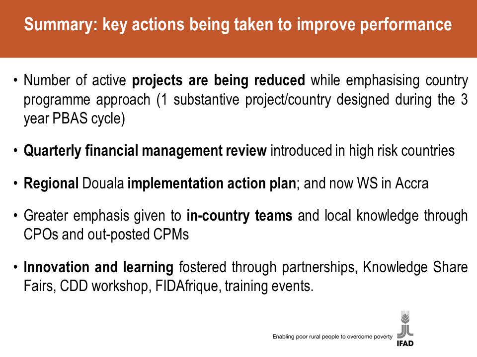 Summary: key actions being taken to improve performance Number of active projects are being reduced while emphasising country programme approach (1 substantive project/country designed during the 3 year PBAS cycle) Quarterly financial management review introduced in high risk countries Regional Douala implementation action plan ; and now WS in Accra Greater emphasis given to in-country teams and local knowledge through CPOs and out-posted CPMs Innovation and learning fostered through partnerships, Knowledge Share Fairs, CDD workshop, FIDAfrique, training events.