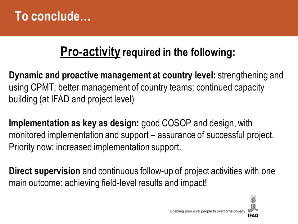 To conclude… Pro-activity required in the following: Dynamic and proactive management at country level: strengthening and using CPMT; better management of country teams; continued capacity building (at IFAD and project level) Implementation as key as design: good COSOP and design, with monitored implementation and support – assurance of successful project.