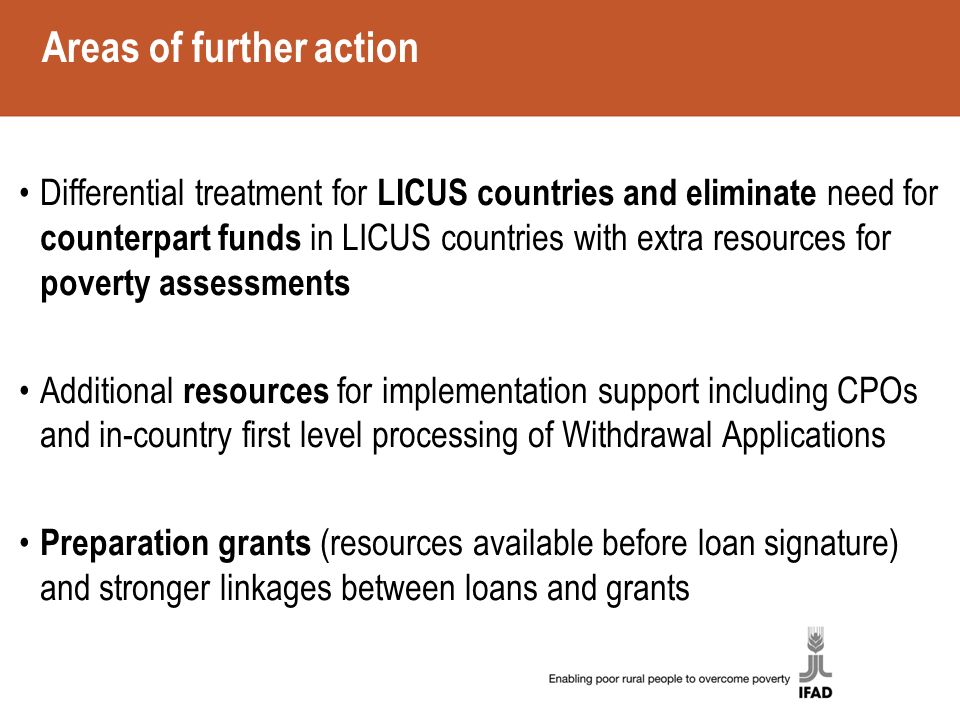 Areas of further action Differential treatment for LICUS countries and eliminate need for counterpart funds in LICUS countries with extra resources for poverty assessments Additional resources for implementation support including CPOs and in-country first level processing of Withdrawal Applications Preparation grants (resources available before loan signature) and stronger linkages between loans and grants