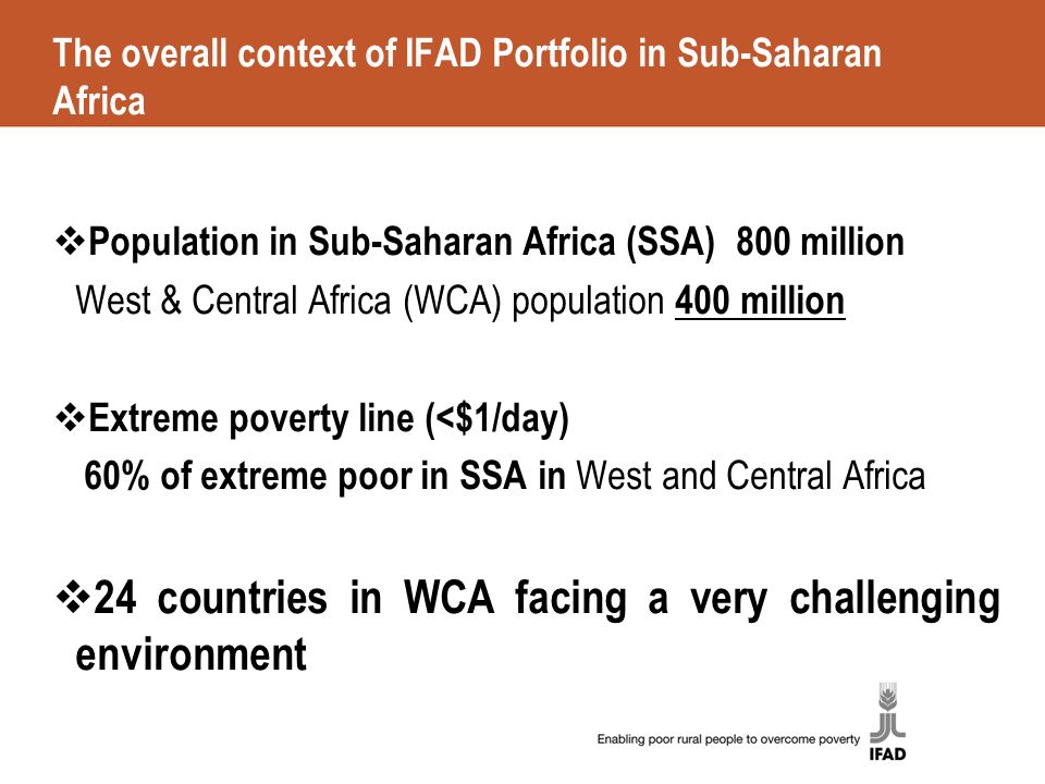 The overall context of IFAD Portfolio in Sub-Saharan Africa  Population in Sub-Saharan Africa (SSA) 800 million West & Central Africa (WCA) population 400 million  Extreme poverty line (<$1/day) 60% of extreme poor in SSA in West and Central Africa  24 countries in WCA facing a very challenging environment