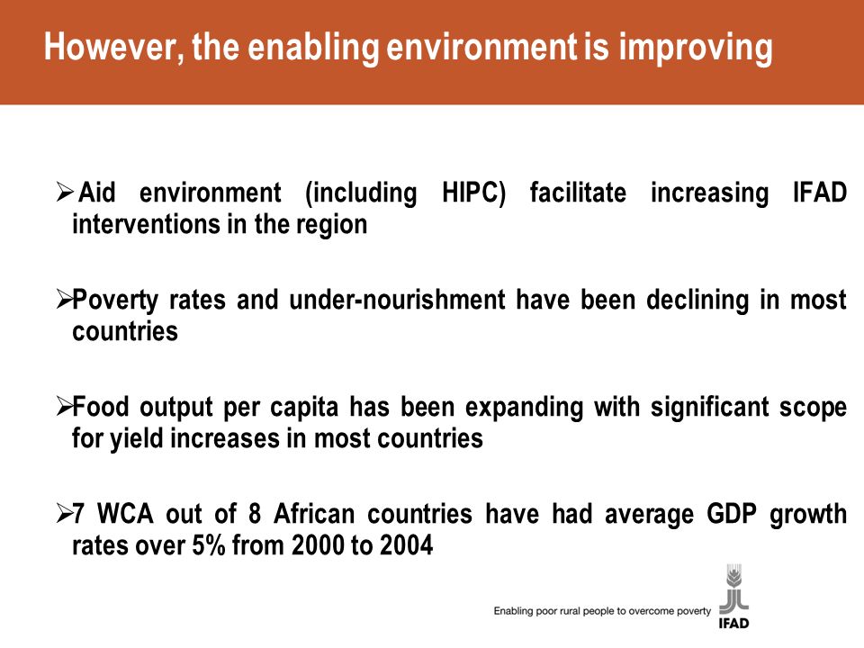 However, the enabling environment is improving  Aid environment (including HIPC) facilitate increasing IFAD interventions in the region  Poverty rates and under-nourishment have been declining in most countries  Food output per capita has been expanding with significant scope for yield increases in most countries  7 WCA out of 8 African countries have had average GDP growth rates over 5% from 2000 to 2004