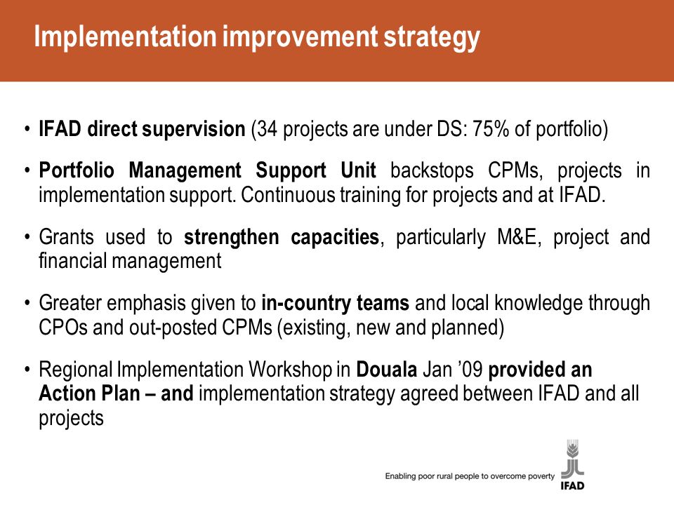 Implementation improvement strategy IFAD direct supervision (34 projects are under DS: 75% of portfolio) Portfolio Management Support Unit backstops CPMs, projects in implementation support.