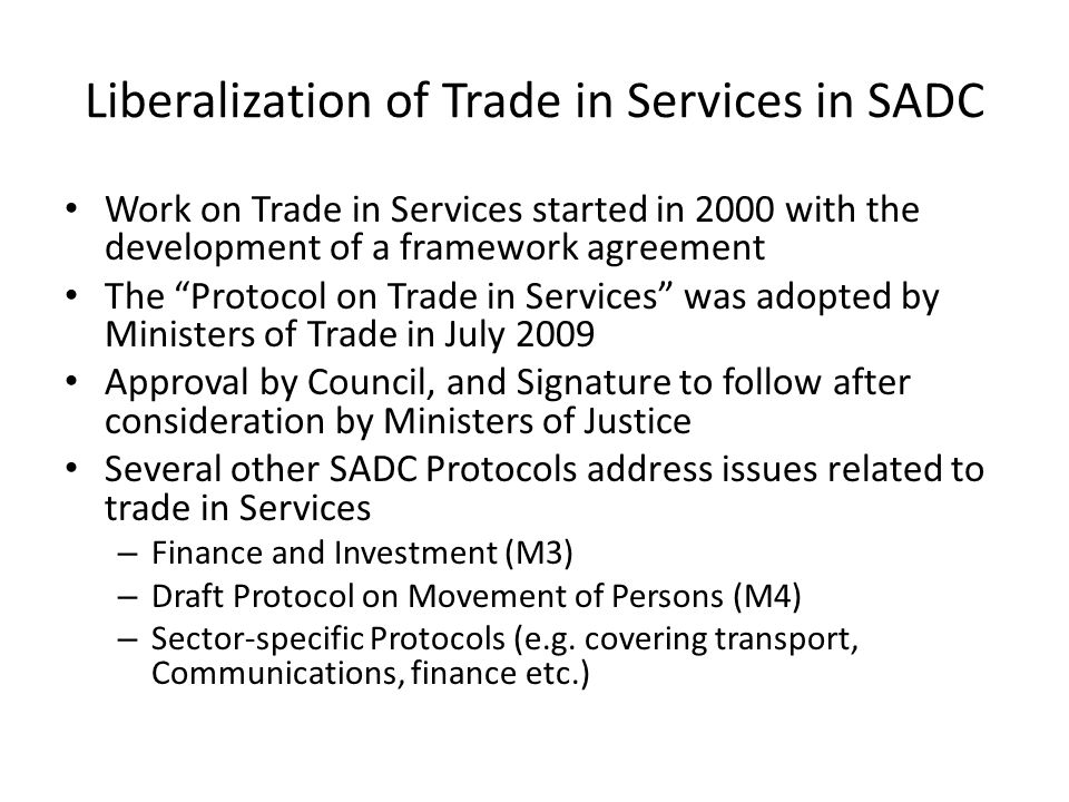 Liberalization of Trade in Services in SADC Work on Trade in Services started in 2000 with the development of a framework agreement The Protocol on Trade in Services was adopted by Ministers of Trade in July 2009 Approval by Council, and Signature to follow after consideration by Ministers of Justice Several other SADC Protocols address issues related to trade in Services – Finance and Investment (M3) – Draft Protocol on Movement of Persons (M4) – Sector-specific Protocols (e.g.