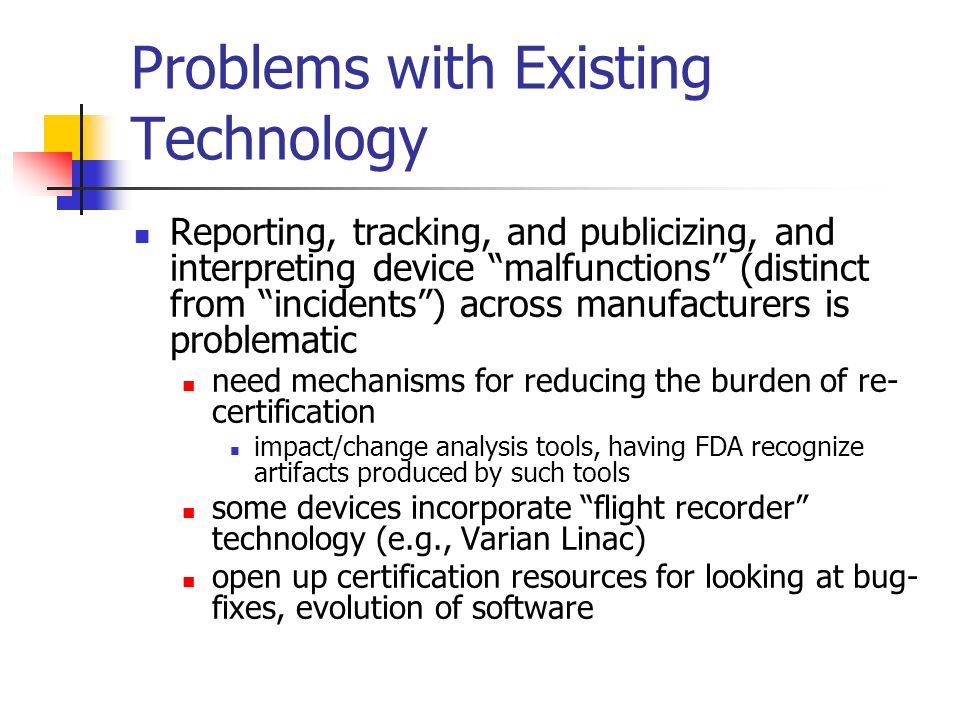 Problems with Existing Technology Reporting, tracking, and publicizing, and interpreting device malfunctions (distinct from incidents ) across manufacturers is problematic need mechanisms for reducing the burden of re- certification impact/change analysis tools, having FDA recognize artifacts produced by such tools some devices incorporate flight recorder technology (e.g., Varian Linac) open up certification resources for looking at bug- fixes, evolution of software